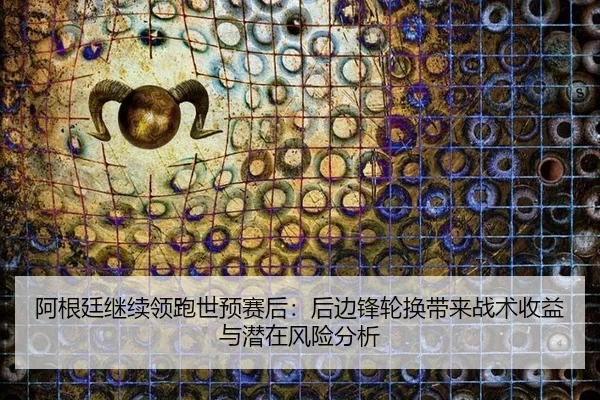 阿根廷继续领跑世预赛后：后边锋轮换带来战术收益与潜在风险分析